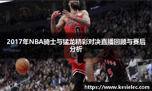 2017年NBA骑士与猛龙精彩对决直播回顾与赛后分析