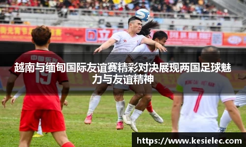 越南与缅甸国际友谊赛精彩对决展现两国足球魅力与友谊精神